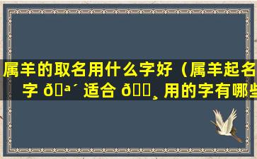 属羊的取名用什么字好（属羊起名字 🪴 适合 🌸 用的字有哪些）